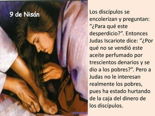 Los discípulos se encolerizan y preguntan: “¿Para qué este desperdicio?”. Entonces Judas Iscariote dice: “¿Por qué no se vendió este aceite perfumado por trescientos denarios y se dio a los pobres?”. Pero a Judas no le interesan realmente los pobres, pues ha estado hurtando de la caja del dinero de los discípulos.9 de Nisán