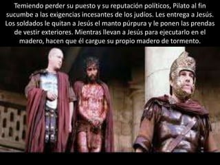 Temiendo perder su puesto y su reputación políticos, Pilato al fin sucumbe a las exigencias incesantes de los judíos. Les entrega a Jesús. Los soldados le quitan a Jesús el manto púrpura y le ponen las prendas de vestir exteriores. Mientras llevan a Jesús para ejecutarlo en el madero, hacen que él cargue su propio madero de tormento.
