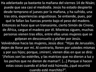 Ha adelantado ya bastante la mañana del viernes 14 de Nisán; puede que sea casi el mediodía. Jesús ha estado despierto desde temprano el jueves por la mañana, y ha sufrido, una tras otra, experiencias angustiosas. Se entiende, pues, por qué le fallan las fuerzas pronto bajo el peso del madero. Entonces se hace que un transeúnte, cierto Simón de Cirene, de África, cargue el madero por él. Mientras siguen, muchas personas vienen tras ellos, entre ellas unas mujeres que se golpean en desconsuelo y plañen por Jesús.Volviéndose hacia las mujeres, Jesús dice: “Hijas de Jerusalén, dejen de llorar por mí. Al contrario, lloren por ustedes mismas y por sus hijos; porque, ¡miren!, vienen días en que se dirá: ‘¡Felices son las estériles, y las matrices que no dieron a luz y los pechos que no dieron de mamar!’. [...] Porque si hacen estas cosas cuando el árbol está húmedo, ¿qué ocurrirá cuando esté marchito?”.