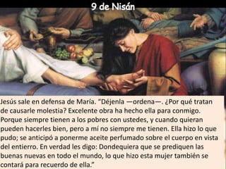 9 de NisánJesús sale en defensa de María. “Déjenla —ordena—. ¿Por qué tratan de causarle molestia? Excelente obra ha hecho ella para conmigo. Porque siempre tienen a los pobres con ustedes, y cuando quieran pueden hacerles bien, pero a mí no siempre me tienen. Ella hizo lo que pudo; se anticipó a ponerme aceite perfumado sobre el cuerpo en vista del entierro. En verdad les digo: Dondequiera que se prediquen las buenas nuevas en todo el mundo, lo que hizo esta mujer también se contará para recuerdo de ella.”