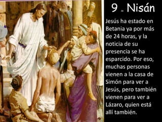 9 deNisánJesús ha estado en Betania ya por más de 24 horas, y la noticia de su presencia se ha esparcido. Por eso, muchas personas vienen a la casa de Simón para ver a Jesús, pero también vienen para ver a Lázaro, quien está allí también. 
