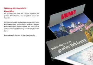 Werbung leicht gemacht:
Klappfälzel
die »litfasssäule« unter den laschen begeistert mit
großen Werbeflächen. Sie vergrößern sogar den
kalender.


durch vorgefertigte großauflagen können auch Mini-
Eindruckauflagen preisgünstig geliefert werden.
Eindruckauflagen bleiben flexibel bis zum Schluß,
damit wirklich jede Bestellung berücksichtigt werden
kann.


Eindrucke auch digital z. B. über datentransfer
 