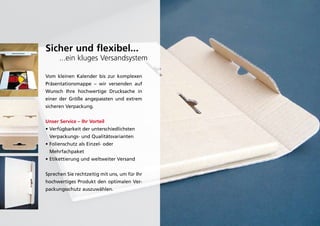 Sicher und flexibel...
      ...ein kluges Versandsystem

Vom kleinen kalender bis zur komplexen
präsentationsmappe – wir versenden auf
Wunsch ihre hochwertige drucksache in
einer der größe angepassten und extrem
sicheren Verpackung.


Unser Service – Ihr Vorteil
• Verfügbarkeit der unterschiedlichsten
 Verpackungs- und Qualitätsvarianten
• Folienschutz als Einzel- oder
 Mehrfachpaket
• Etikettierung und weltweiter Versand


Sprechen Sie rechtzeitig mit uns, um für ihr
hochwertiges produkt den optimalen Ver-
packungsschutz auszuwählen.
 
