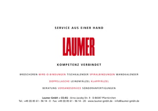 SERVICE AUS EINER HAND




                                    KOMPETENZ VERBINDET


BROSCHÜREN WiRE-O-BiNduNgEN TiSCHkalENdER SpiRalBiNduNgEN WaNdkalENdER


                            dOppEllaSCHE lEiNENfälzEl klappfälzEl


                     B E R aT u N g V E R S a N d S E R V i C E S O N d E R a N f E R T i g u N g E N



                       Laumer GmbH + CO.KG · arno-Jacoby-Str. 9 · d-84347 pfarrkirchen
Tel.: +49 (0) 85 61 - 96 14 - 0 · fax: +49 (0) 85 61 - 96 14 - 20 · www.laumer-gmbh.de · info@laumer-gmbh.de
 