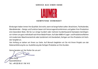 SERVICE AUS EINER HAND




                                    KOMPETENZ VERBINDET


Bindungen haben immer ihre Qualität. Erst recht, wenn sie lange halten sollen. Broschüren, Tischkalender,
Wandkalender – design und funktion lassen sich hervorragend kombinieren und geben ihrer produktion
eine besondere Note. Ob Sie nur einige hundert oder mehrere hunderttausend Exemplare benötigen-
wir richten uns ganz individuell nach ihren Bedürfnissen. auf über 6000 m² lager- und produktionsflächen
mit modernster Maschinentechnik oder kombiniert mit Handarbeit, fertigen wir ihre produkte mit höch-
ster Sorgfalt an.
Von anfang an stehen wir ihnen zur Seite. auf Wunsch begleiten wir Sie mit ihrem projekt von der
datenanlieferung bis zur auslieferung des fertigen produktes an ihre kunden.


gerne beraten wir Sie! Rufen Sie uns an!



klaus kargl
geschäftsführer
Tel.: +49 (0) 85 61 / 96 14 0
 