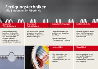 Fertigungstechniken
    alle Bindungen im Überblick



Klassische                    Kunststoff-                Spezialanfertigungen         Feste Buchdecke
Wire-O-Bindung                Spiralbindung

die seit Jahrzehnten          die Bindung für höchste    Elegante lösungen mit        die alternative zur klassi-
bewährte Bindeart für         ansprüche bezüglich        gerilltem und doppeltem      schen Buchfertigung mit
kalender mit aufhänger        flexibilität und extreme   umschlag.                    all den damit verbunde-
und durchgehender             Strapazierfähigkeit.                                    nen Vorteilen.
Bindung für viele                                        • Verdeckte Bindung
produkte in den unter-                                   • Formgestanzte Produkte
schiedlichsten Variationen.


                                                          Leinenfälzel                Klappfälzel


                                                         Edles leinenfälzel, ver-     die „litfasssäule“ unter
                                                         edelt in traditioneller      den laschen begeistert
                                                         form – ergeben               mit zwei großen
                                                         kalenderprodukte, die sich   Werbeflächen auf Vorder-
                                                         abheben.                     und Rückseite.
 