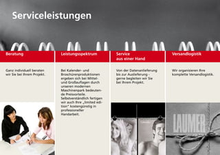 Serviceleistungen


Beratung                     Leistungsspektrum             Service                    Versandlogistik
                                                           aus einer Hand

ganz individuell beraten     Bei kalender- und             Von der datenanlieferung   Wir organisieren ihre
wir Sie bei ihrem projekt.   Broschürenproduktionen        bis zur auslieferung -     komplette Versandlogistik.
                             ergeben sich bei Mittel-      gerne begleiten wir Sie
                             und großauflagen durch        bei ihrem projekt.
                             unseren modernen
                             Maschinenpark bedeuten-
                             de preisvorteile.
                             Selbstverständlich fertigen
                             wir auch ihre „limited edi-
                             tion“ kostengünstig in
                             professioneller
                             Handarbeit.
 
