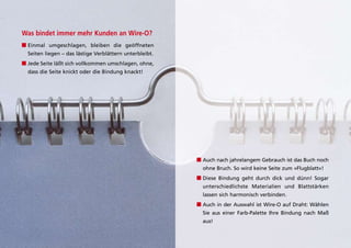 Was bindet immer mehr Kunden an Wire-O?
■ Einmal umgeschlagen, bleiben die geöffneten
  Seiten liegen – das lästige Verblättern unterbleibt.
■ Jede Seite läßt sich vollkommen umschlagen, ohne,
  dass die Seite knickt oder die Bindung knackt!




                                                         ■ auch nach jahrelangem gebrauch ist das Buch noch
                                                           ohne Bruch. So wird keine Seite zum »flugblatt«!
                                                         ■ diese Bindung geht durch dick und dünn! Sogar
                                                           unterschiedlichste Materialien und Blattstärken
                                                           lassen sich harmonisch verbinden.
                                                         ■ auch in der auswahl ist Wire-O auf draht: Wählen
                                                           Sie aus einer farb-palette ihre Bindung nach Maß
                                                           aus!
 