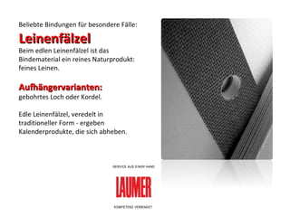 Beliebte Bindungen für besondere Fälle:  Leinenfälzel Beim edlen Leinenfälzel ist das Bindematerial ein reines Naturprodukt: feines Leinen. Aufhängervarianten:   gebohrtes Loch oder Kordel.  Edle Leinenfälzel, veredelt in traditioneller Form - ergeben Kalenderprodukte, die sich abheben. 