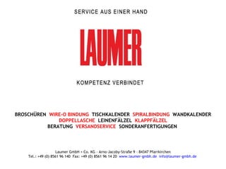 BROSCHÜREN  WIRE-O BINDUNG  TISCHKALENDER  SPIRALBINDUNG   WANDKALENDER DOPPELLASCHE  LEINENFÄLZEL   KLAPPFÄLZEL   BERATUNG  VERSANDSERVICE   SONDERANFERTIGUNGEN  Laumer GmbH + Co. KG – Arno-Jacoby-Straße 9 – 84347 Pfarrkirchen Tel.: +49 (0) 8561 96 140  Fax: +49 (0) 8561 96 14 20  www.laumer-gmbh.de   [email_address]   