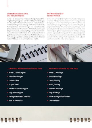 Unsere Bindungen halten,
was wir versprechen.
Laumer – der Name steht für ein Höchstmaß an Qualität und Erfah-
rung bei allen planliegenden Kalender- und Broschürenbindungen.
Seit über 50 Jahren beraten wir Kunden im In- und Ausland ideen-
reich bei allen Fragen rund um Design und Funktion ihrer Produkte.
Außergewöhnliche Herausforderungen sind unsere Spezialität.
Exklusivität ist unser Markenzeichen. Zahlreiche Auszeichnungen
belegen eindrucksvoll, wie leistungsfähig und kreativ das Unterneh-
men arbeitet. So sind Großformate bis 160 cm oder Standardformate in
großen Mengen bei uns immer willkommen. Produktionsflächen, aus-
reichende Lagerkapazitäten und bis zu 120 Mitarbeiter in Stoßzeiten
machen Full Service bis hin zum Einzelversand möglich.
...und was können wir für Sie tun?
”” Wire-O-Bindungen
”” Spiralbindungen
”” Leinenfälzel
”” Klappfälzel
”” Verdeckte”Bindungen
”” Skip-Bindungen
”” Formgestanzte”Kalender
”” lose”Blattwerke
...and what can we do for you?
”” Wire-O”bindings
”” Spiral”bindings”
”” Linen”folding
”” Pleat”folding
”” Hidden”bindings
”” Skip”bindings
”” Form-stamped”calendars
”” Loose”sheets
Our Bindings live up
to their promise.
Laumer – the name signifies the highest level of quality and experience
concerning all flat-format calendars and brochure bindings. For more
than 50 years, we have been advising our customers at home and
abroad, taking an imaginative approach to assist in all aspects of
design and function of their products. Unusual challenges are our
speciality. Exclusivity is our trademark. Numerous awards prove
impressively the efficient and creative way in which our company
operates. Large-scale formats of up to 160 cm and standard formats
in bulk are always welcome at Laumer. Everything is possible from full
service to individual delivery, thanks to production plants, sufficient
warehousing capacities and up to 120 employees.
2
 