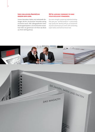 Ihre exklusiven Ansprüche
binden wir gern.
Unsere besondere Stärke sind individuelle Bin-
dungen, die Ihre „Drucksachen“ besonders wertig
erscheinen lassen. Mit außergewöhnlich hoher
Beratungskompetenz und technischem Know-
how holen wir gemeinsam mit Ihnen das Beste
aus Ihrem Auftrag heraus.
We’re looking forward to bind
your exclusive standards.
Our main strength is producing individual bindings
that give your “printed products” a particularly
high-quality look. Working with you, we will find the
very best outcome for your remit, with outstanding
expert advice and technical know-how.
6
 