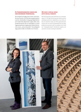 Zu Sonderformaten haben wir
eine besondere Verbindung.
Wir sind groß und zügig, wann immer unsere Kun-
den das erwarten. Die hohe Beratungskompetenz
und die individuellen Fertigungsmöglichkeiten
auf modernsten Maschinen sorgen dafür, dass
Sonderformate bis 160 cm reibungslos in unsere
Tagesproduktionen eingebunden werden können.
Und unsere „ansturmerprobte“ Versandlogistik
zeigt wahre Größe im Einhalten von Terminen.
We have a special bond
with special formats
We think big and act fast whenever our customers
expect it. The high level of specialist advice and the
individual production capabilities on our state-of-
the-art machines make sure that special formats
of up to 160 cm can be incorporated into our daily
production processes with no problem at all. And
our “stampede-tested” distribution logistics are
second to none for meeting to deadlines.
7
 