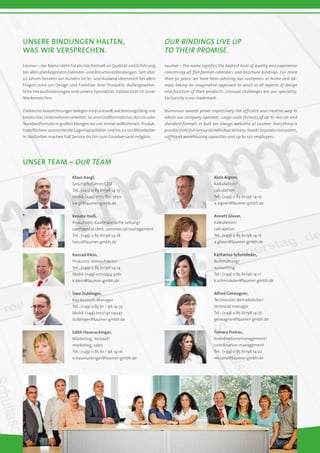 Unsere Bindungen halten,
was wir versprechen.
Our Bindings live up
to their promise.
Laumer – der Name steht für ein Höchstmaß an Qualität und Erfahrung
bei allen planliegenden Kalender- und Broschürenbindungen. Seit über
50 Jahren beraten wir Kunden im In- und Ausland ideenreich bei allen
Fragen rund um Design und Funktion ihrer Produkte. Außergewöhn-
liche Herausforderungen sind unsere Spezialität. Exklusivität ist unser
Markenzeichen.
Zahlreiche Auszeichnungen belegen eindrucksvoll, wie leistungsfähig und
kreativ das Unternehmen arbeitet. So sind Großformate bis 160 cm oder
Standardformate in großen Mengen bei uns immer willkommen. Produk-
tionsflächen, ausreichende Lagerkapazitäten und bis zu 120 Mitarbeiter
in Stoßzeiten machen Full Service bis hin zum Einzelversand möglich.
Laumer – the name signifies the highest level of quality and experience
concerning all flat-format calendars and brochure bindings. For more
than 50 years, we have been advising our customers at home and ab-
road, taking an imaginative approach to assist in all aspects of design
and function of their products. Unusual challenges are our speciality.
Exclusivity is our trademark.
Numerous awards prove impressively the efficient and creative way in
which our company operates. Large-scale formats of up to 160 cm and
standard formats in bulk are always welcome at Laumer. Everything is
possible from full service to individual delivery, thanks to production plants,
sufficient warehousing capacities and up to 120 employees.
Unser team – Our team
Klaus Kargl,
Geschäftsführer/CEO
Tel.: (+49) 0 85 61/96 14-13
Mobil: (+49) 0172/821 5650
kargl@laumer-gmbh.de
Renate Heiß,
Prokuristin, Kaufmännische Leitung/
confidental clerk, commercial management
Tel.: (+49) 0 85 61/96 14-18
heiss@laumer-gmbh.de
Konrad Klein,
Prokurist, Verkaufsleiter
Tel.: (+49) 0 85 61/96 14-14
Mobil: (+49) 0171/494 3061
k.klein@laumer-gmbh.de
Uwe Duldinger,
Key Account Manager
Tel.: (+49) 0 85 61 / 96 14-33
Mobil: (+49) 0151/141 04247
duldinger@laumer-gmbh.de
Edith Hausruckinger,
Marketing, Verkauf/
marketing, sales
Tel.: (+49) 0 85 61 / 96 14-16
e.hausruckinger@laumer-gmbh.de
Alois Aigner,
Kalkulation/
calculation
Tel.: (+49) 0 85 61/96 14-15
a.aigner@laumer-gmbh.de
Annett Glaser,
Kalkulation/
calculation
Tel.: (+49) 0 85 61/96 14-17
a.glaser@laumer-gmbh.de
Katharina Schmideder,
Buchhaltung/
accounting
Tel.: (+49) 0 85 61/96 14-11
k.schmideder@laumer-gmbh.de
Alfred Geiwagner,
Technischer Betriebsleiter/
technical manager
Tel.: (+49) 0 85 61/96 14-27
geiwagner@laumer-gmbh.de
Tamara Prelcec,
Koordinationsmanagement/
coordination management
Tel.: (+49) 0 85 61/96 14-22
versand@laumer-gmbh.de
 