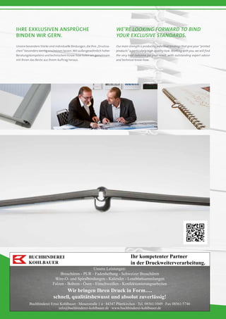 BUCHBINDEREI
KOHLBAUER
Ihr kompetenter Partner
in der Druckweiterverarbeitung.
Unsere Leistungen:
Broschüren - PUR - Fadenheftung - Schweizer Broschüren
Wire-O- und Spiralbindungen - Kalender - Loseblattsammlungen
Falzen - Bohren - Ösen - Einschweißen - Konfektionierungsarbeiten
Wir bringen Ihren Druck in Form….
schnell, qualitätsbewusst und absolut zuverlässig!
Buchbinderei Ernst Kohlbauer · Moserstraße 1 a · 84347 Pfarrkirchen · Tel. 08561/1049 · Fax 08561/5746
info@buchbinderei-kohlbauer.de · www.buchbinderei-kohlbauer.de
Ihre exklusiven Ansprüche
binden wir gern.
We’re looking forward to bind
your exclusive standards.
Unsere besondere Stärke sind individuelle Bindungen, die Ihre „Drucksa-
chen“ besonders wertig erscheinen lassen. Mit außergewöhnlich hoher
Beratungskompetenz und technischem Know-how holen wir gemeinsam
mit Ihnen das Beste aus Ihrem Auftrag heraus.
Our main strength is producing individual bindings that give your “printed
products” a particularly high-quality look. Working with you, we will find
the very best outcome for your remit, with outstanding expert advice
and technical know-how.
 