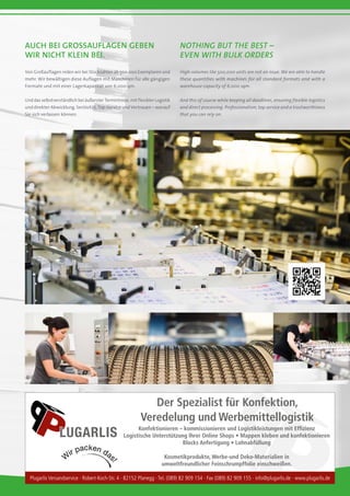 Der Spezialist für Konfektion,
Veredelung und Werbemittellogistik
Konfektionieren – kommissionieren und Logistikleistungen mit Effizienz
Logistische Unterstützung Ihrer Online Shops • Mappen kleben und konfektionieren
Blocks Anfertigung • Lohnabfüllung
Kosmetikprodukte, Werbe-und Deko-Materialien in
umweltfreundlicher Feinschrumpffolie einschweißen.
Plugarlis Versandservice · Robert-Koch-Str. 4 · 82152 Planegg · Tel. (089) 82 909 154 · Fax (089) 82 909 155 · info@plugarlis.de · www.plugarlis.de
LUGARLIS
Auch bei GroSSauflagen geben
wir nicht klein bei.
Nothing but the best –
even with bulk orders
Von Großauflagen reden wir bei Stückzahlen ab 500.000 Exemplaren und
mehr. Wir bewältigen diese Auflagen mit Maschinen für alle gängigen
Formate und mit einer Lagerkapazität von 6.000 qm.
Und das selbstverständlich bei äußerster Termintreue, mit flexibler Logistik
und direkter Abwicklung. Seriösität, Top-Service und Vertrauen – worauf
Sie sich verlassen können.
High-volumes like 500,000 units are not an issue. We are able to handle
these quantities with machines for all standard formats and with a
warehouse capacity of 6,000 sqm.
And this of course while keeping all deadlines, ensuring flexible logistics
and direct processing. Professionalism, top service and a trustworthiness
that you can rely on.
 