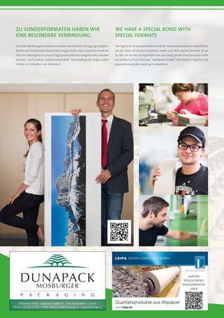 Zu Sonderformaten haben wir
eine besondere Verbindung.
We have a special bond with
special formats
Die hohe Beratungskompetenz und die individuellen Fertigungsmöglich-
keiten auf modernsten Maschinen sorgen dafür, dass Sonderformate bis
160 cm reibungslos in unsere Tagesproduktionen eingebunden werden
können. Und unsere „ansturmerprobte“ Versandlogistik zeigt wahre
Größe im Einhalten von Terminen.
The high level of specialist advice and the individual production capabilities
on our state-of-the-art machines make sure that special formats of up
to 160 cm can be incorporated into our daily production processes with
no problem at all. And our “stampede-tested” distribution logistics are
second to none for meeting to deadlines.
Mosburger GmbH · Salzburger Straße 56 · 5204 Straßwalchen · Austria
Phone: +43 (6215) 8571 · Mail: officestrawa@mosburger.at · www.mosburger.at
 