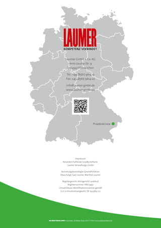 Laumer GmbH + Co. KG
Arno-Jacoby-Str. 9
D-84347 Pfarrkirchen
Tel.: +49 (8561) 9614-0
Fax: +49 (8561) 9614-20
info@laumer-gmbh.de
www.laumer-gmbh.de
Impressum
Persönlich haftende Gesellschafterin:
Laumer Verwaltungs-GmbH
Vertretungsberechtigte Geschäftsführer:
Klaus Kargl, Uwe Laumer, Manfred Laumer
Registergericht: Amtsgericht Landshut
Registernummer: HRA 7497
Umsatzsteuer-Identifikationsnummer gemäß
§ 27 a Umsatzsteuergesetz: DE 154 489 222
Kompetenz verbindet
Pfarrkirchen
• Concept: JS Media Tools A/S • 71704 • www.jsdeutschland.de
 