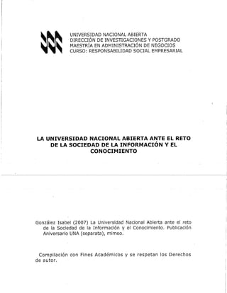 UNIVERSIDAD NACIONAL ABIERTA
DIRECCIÓN DE INVESTIGACIONES Y POSTGRADO
MAESTRÍA EN ADMINISTRACIÓN DE NEGOCIOS
CURSO: RESPONSABILIDAD SOCIAL EMPRESARIAL
LA UNIVERSIDAD NACIONAL ABIERTA ANTE EL RETO
DE LA SOCIEDAD DE LA INFORMACIÓN Y EL
CONOCIMIENTO
González Isabel (2007) La Universidad Nacional Abierta ante el reto
de la Sociedad de la Información y el Conocimiento. Publicación
Aniversario UNA (separata), mimeo.
Compilación con Fines Académicos y se respetan los Derechos
de autor.
 