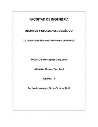 FACULTAD DE INGENIERÍA<br />RECURSOS Y NECESIDADES DE MÉXICO<br />“La Universidad Nacional Autónoma de México”<br />PROFESOR: Messeguer Gally Jordi<br />ALUMNA: Orozco Cruz Rubí<br />GRUPO: 14<br />Fecha de entrega: 04 de Octubre 2011<br />La Universidad Nacional Autónoma de México fundada en el año de 1910 por Justo Sierra, es conocida como autónoma en el año de 1929. Actualmente goza de una riqueza social y material. Es decir, cuenta con una arquitectura única con múltiples raíces. Espacios definidos por obras de arte, estructuras arquitectónicas fuera de lo convencional forman a la UNAM. También está hecha por las personas que aportan y han aportado un fluir de ideas que mejoran la Universidad.<br />La sociedad que representa a la UNAM está conformada por arquitectos, ingenieros, profesores, etc. Éstas personas han destacado a nivel nacional e internacional, ejemplo de ellas; desde Juan O’ Gorman, Siquieros, Rodolfo Neri Vela y muchas más.                  <br />                                                                                                     <br />La UNAM para mi tiene múltiples significados; ha sido un espacio en el cual he encontrado desarrollo profesional, social y personal. Ésta institución me ha proporcionado gran parte de mi educación. Dicha educación es indispensable para desenvolverme en la vida académica y en mi participación como ciudadana dentro del país.<br />Para destacar dentro de la universidad, ésta me ha proporcionado gran parte de los medios adecuados para adquirir conocimientos científicos, económicos, tecnológicos y humanísticos.<br />Sin embargo la educación no sólo está limitada para darse dentro de un aula, depende de muchos factores, de la experiencia adquirida fuera de los salones, de las enseñanzas de un entorno familiar, de valores morales, del trabajo, de un empleo y  de las relaciones sociales.<br />La UNAM es una vía para lograr objetivos enfocados en mi bienestar y  también en la prosperidad de toda una nación. Al ser autónoma representa una pequeña nación con la libertad de elegir a los regentes de toda la institución.<br />México el día de hoy vive, desafortunadamente un déficit económico y profesional, reflejado principalmente en la rudeza, pobreza y apatía de muchos de sus habitantes. Al referirme a pobreza no sólo hablo de la pobreza económica, también se habla de una falta de educación en muchos sentidos.<br />El número de personas que no estudian ni trabajan aumenta. Aunque el producto interno bruto se encuentra al mismo nivel que Chile y Turquía, el país se encuentra por debajo de ellos. Una posible solución ante semejante panorama es la educación.<br />En junio del presente año, como respuesta a mejorar la educación de la UNAM y en el país, el rector José Narro Robles hizo un llamado a los poderes legislativo y ejecutivo para promover una reforma en el sistema educativo a nivel nacional, abarcando desde el nivel preescolar  hasta el nivel superior, todo ello para aumentar la competitividad de manera mundial. El rector puntualizó que la inseguridad que se vive en México se debe a un sistema injusto que ya ha estado presente desde hace muchas décadas. <br />Dentro de ésta propuesta José Narro Robles dijo que también debía incluirse al Sindicato nacional de trabajadores de la educación (SNTE) lo cual me parece también muy importante por que con el SNTE se puede tener un mejor control y grandes perspectivas para optimizar la calidad en la enseñanza con la dedicación de los trabajadores de la educación. Aunque al incluir  dicho sindicato debemos estar seguros que seguirá con responsabilidad la misión asignada sin desviarse del camino, garantizando buenas condiciones económicas, sociales, laborales y profesionales para sus agremiados y a su vez para todo el país.<br /> <br />La idea de mejorar las condiciones económicas, sociales e intelectuales de México no se limita sólo a la educación dentro de la escuela, pienso que también debe impulsarse una educación de sus regentes, de los trabajadores, y también una educación de los medios masivos de comunicación por que también estos medios tienen el poder de mover masas y es indispensable que un movimiento de esa magnitud sea positivo.<br />Los medios no deben de limitar la información o mostrar sólo el espectáculo que se vive con los estereotipos o la violencia. <br />Deben dar a conocer en mayor extensión los avances o retrocesos que se tienen a nivel intelectual, político económico de todos sus estados. Por supuesto que es responsabilidad de cada habitante informarse y mantenerse actualizado de la situación de su entorno.<br />Educación para los regentes de México, para que logren un reparto equitativo de empleos, de presupuestos en cada estado. Situaciones que no son fáciles siquiera de imaginar, pero que tienen que llevarse a cabo para que exista un equilibrio para ir aumentando paulatinamente la estructura del país.<br />La UNAM abre un horizonte para el desarrollo de personas que pueden aumentar en gran medida ese equilibrio, a través de la obtención de buenos empleos, de investigaciones sociales, intelectuales y económicas.<br />El realizar todo lo anterior debe tener un constante monitoreo para identificar los errores o posibles consecuencias negativas que se presenten. Existe un instrumento llamado FODA que mide las características de desempeño actuales del país en el que se aplique.<br />En México FODA se usa desde la década de los ochenta. FODA significa, por sus siglas, Fortalezas, Oportunidades, Debilidades y Amenazas. Consiste en un análisis para todos los niveles de una organización como producto, mercado, unidad estratégica de negocios, etc. <br />FODA puede utilizarse principalmente para el análisis de la educación por que de esa manera se puede encontrar sus debilidades y amenazas para erradicarlas o reducirlas con lo cual tendremos más claves para que tener un éxito persistente.<br />