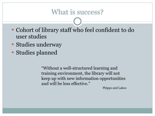 What is success? Cohort of library staff who feel confident to do user studies Studies underway Studies planned “ Without a well-structured learning and training environment, the library will not keep up with new information opportunities and will be less effective.” Phipps and Lakos 