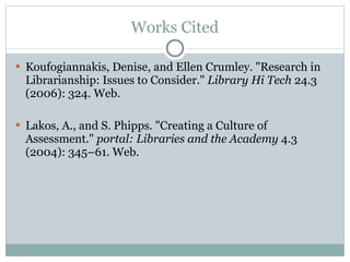 Works Cited Koufogiannakis, Denise, and Ellen Crumley. "Research in Librarianship: Issues to Consider."  Library Hi Tech  24.3 (2006): 324. Web.  Lakos, A., and S. Phipps. "Creating a Culture of Assessment."  portal: Libraries and the Academy  4.3 (2004): 345–61. Web.  