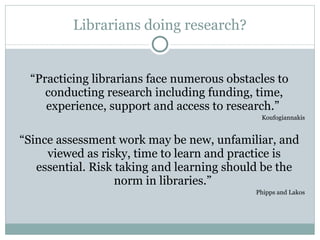 Librarians doing research? “ Practicing librarians face numerous obstacles to conducting research including funding, time, experience, support and access to research.”  Koufogiannakis “ Since assessment work may be new, unfamiliar, and viewed as risky, time to learn and practice is essential. Risk taking and learning should be the norm in libraries.”  Phipps and Lakos 