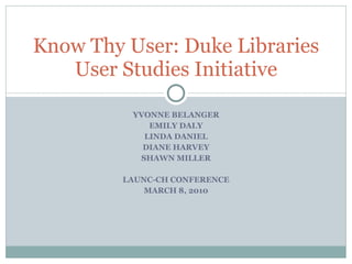 YVONNE BELANGER EMILY DALY LINDA DANIEL DIANE HARVEY SHAWN MILLER LAUNC-CH CONFERENCE MARCH 8, 2010 Know Thy User: Duke Libraries User Studies Initiative 