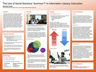 Amanda Foster
School of Information and Library Science, The University of North Carolina at Chapel Hill
The Use of Serial Solutions’ Summon™ in Information Literacy Instruction
Acknowledgments
Photo Credits
http://www.flickr.com/photos/virtuallearningcenter
http://www.flickr.com/photos/ucdaviscoe.
Findings
Describing Summon, cont’d
• Many librarians use metaphors or similes to describe
what Summon does. Popular ones include:
• Super Wal-Mart, Super Target
• Google, Google Scholar
• Buckets
• Pies
Information Literacy Skills
One major research question of this study involved
information literacy skills and whether or not the
introduction of Summon was affecting which skills were
being taught. Based on the interviews, I drew conclusions
on which information literacy skills were receiving more or
less focus.
More Focus Less Focus
Student Questions
Librarians noted there were no significant differences
between questions asked about Summon in comparison
to other databases.
Recommendations
Branding
Summon has been branded under several names
including, but not limited to: One Search, Quick Search,
Articles Plus, Articles, All, and Search. Branding can be
tricky because the “brand” may not be accurately
descriptive of the content being searched. This can cause
negative fallout among library staff and university faculty.
One recommendation is that libraries should be cautious
and thoughtful when branding Summon and other search
features.
Staff Training
In some of the interviews, statements were made that
displayed some confusion among librarians about the
content that Summon™ indexed. This problem is
exacerbated by different institutions including and
excluding different content in the results like the catalog,
newspaper articles, and book reviews. Also, Summon™
indexes content from some journals but not others,
making it difficult to know what content is actually being
covered by Summon™. One recommendation for libraries
is to provide training for librarians who will teach
Summon™ during information literacy instruction.
Training on Summon™ may cut down on confusion about
what content is actually being indexed in Summon™.
Research Questions
• What does an information literacy session in which
Summon is taught look like?
• What audience(s) are librarians most likely to
teach Summon™ to?
• How do librarians describe what Summon™ is,
what it does, and how it works?
• What information literacy skills do librarians focus on
when teaching Summon™?
• How do librarians feel the introduction of Summon™
has changed the way they teach information literacy?
• What are librarians’ thoughts on Summon™ as a
resource and as a tool for teaching information
literacy?
.
Abstract
This study investigates the how librarians use the web-
scale discovery tool, Summon™, during information
literacy instruction. Questions explored include the
process of teaching Summon, which information literacy
skills librarians focused on, and librarian perceptions of
the tool and its influence on information literacy skills.
Eight librarians were interviewed about their experiences
teaching Summon using the critical incident technique.
The interviews reveal which information literacy skills
librarians focus on while teaching Summon™ during
information literacy instruction. Librarians are teaching
Summon to all audiences, though the method and
delivery are dependent on the context of the information
literacy session. Overall, the librarians interviewed were
positive about the introduction of Summon™ at their
library.
Methodology
• Interview 8 instruction librarians
• Use critical incident technique
• Code using NVivo, focusing on the following:
Course-Related Information Literacy Skills
Audience Using facets
Time Evaluating sources
Course-Level Generating Keywords
Student Questions, etc... Peer-Review, etc…
Conclusion
In this study, eight librarians were interviewed about their
experiences teaching Summon™ during information
literacy instruction. The interviews revealed interesting
facts about how librarians are teaching
Summon™. Librarians are teaching Summon™ to all
audiences, though the method and delivery are
dependent on the context and audience of the
information literacy session. In terms of which information
literacy skills librarians are focusing on while teaching
Summon™, there appears to be a trend toward teaching
how to utilize facets, broaden and narrow search results,
and generating keywords. Overall, the librarians
interviewed were positive about the introduction of
Summon™ at their library.
Findings
Audience
• Summon is being taught to all audiences: undergrads,
graduate/professional students, and faculty.
• Librarians tend to agree that Summon is a more
appropriate resource for undergraduate research,
particularly in first-year courses. Summon was often
referred to as “a good starting point.”
• For more advanced research, Summon is generally
thought to be a “complimentary” or “supplementary”
tool and is taught in conjunction with other resources
like databases or the catalog. The major exception to
this is inter-disciplinary research or subjects where the
database offerings are not very good.
Describing Summon
• Most librarians describe Summon to students by
explaining what it searches. Sometimes this may
include a discussion of what it doesn’t cover, but not
always.
• 3 of the 8 librarians interviewed choose to not explain
Summon at all. As one librarian put it, “We [librarians]
care a lot more about what Summon is searching than
they [students] do.”
• Some librarians still use outdated “library-jargon” like
“database” and “index” to describe Summon. One
librarian referred to Summon as a “search engine,”
believing that students may relate to this term better.
Library
E-Content
Summon
Library
Databases
& Journals
Catalog
Facets
Narrowing
Your Search
Topic
Generating
Keywords
Boolean
Searching
 