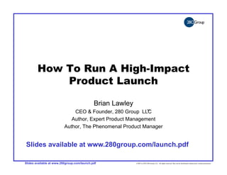 ©2007 to 2010 280 Group LLC. All rights reserved. May not be distributed without prior written permission




                                     How To Run A High-Impact
                                         Product Launch

                                                                                                            Brian Lawley
                                                                               CEO & Founder, 280 Group LLC ™

                                                                              Author, Expert Product Management
                                                                           Author, The Phenomenal Product Manager


                     Slides available at www.280group.com/launch.pdf

                   Slides available at www.280group.com/launch.pdf                                                         ©2007 to 2010 280 Group LLC. All rights reserved. May not be distributed without prior written permission
 