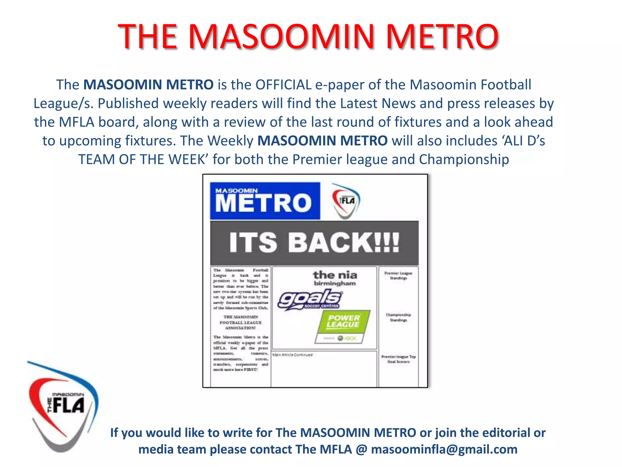 THE LEAGUE/s EXPLAINEDCostOnly Members of the Masoomin Sports Club can participate in the Football League.Each Team must pay £10.00 per fixture. The Captains have been given the responsibility to decide how to charge each player in their squad (i.e fringe players can be charged less for playing less minutes)Captains also have the responsibility of collecting the relevant monies from their squad and to pay the £10.00 to the designated MFLA member TEN MINUTES PRIOR TO KICK OFF If any player has genuine difficulty in meeting this cost please do not hesitate to approach any member of the MFLA board in confidence. The MFLA would like to give the opportunity to all to participate regardless of personal circumstance.