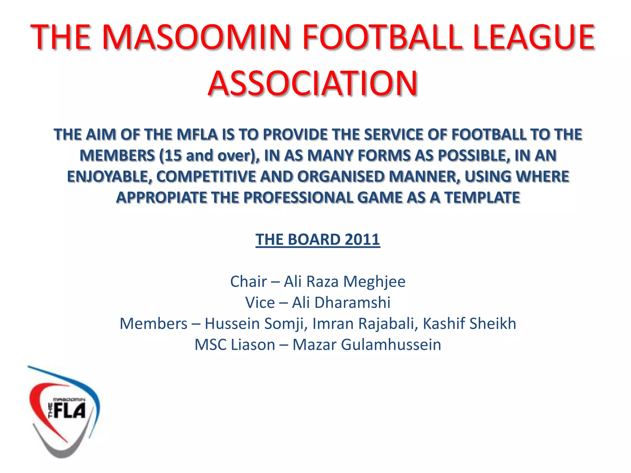 THE MASOOMIN FOOTBALL LEAGUE ASSOCIATIONTHE AIM OF THE MFLA IS TO PROVIDE THE SERVICE OF FOOTBALL TO THE MEMBERS (15 and over), IN AS MANY FORMS AS POSSIBLE, IN AN ENJOYABLE, COMPETITIVE AND ORGANISED MANNER, USING WHERE APPROPIATE THE PROFESSIONAL GAME AS A TEMPLATETHE BOARD 2011Chair – Ali Raza MeghjeeVice – Ali DharamshiMembers – Hussein Somji, ImranRajabali, Kashif SheikhMSC Liason – MazarGulamhussein