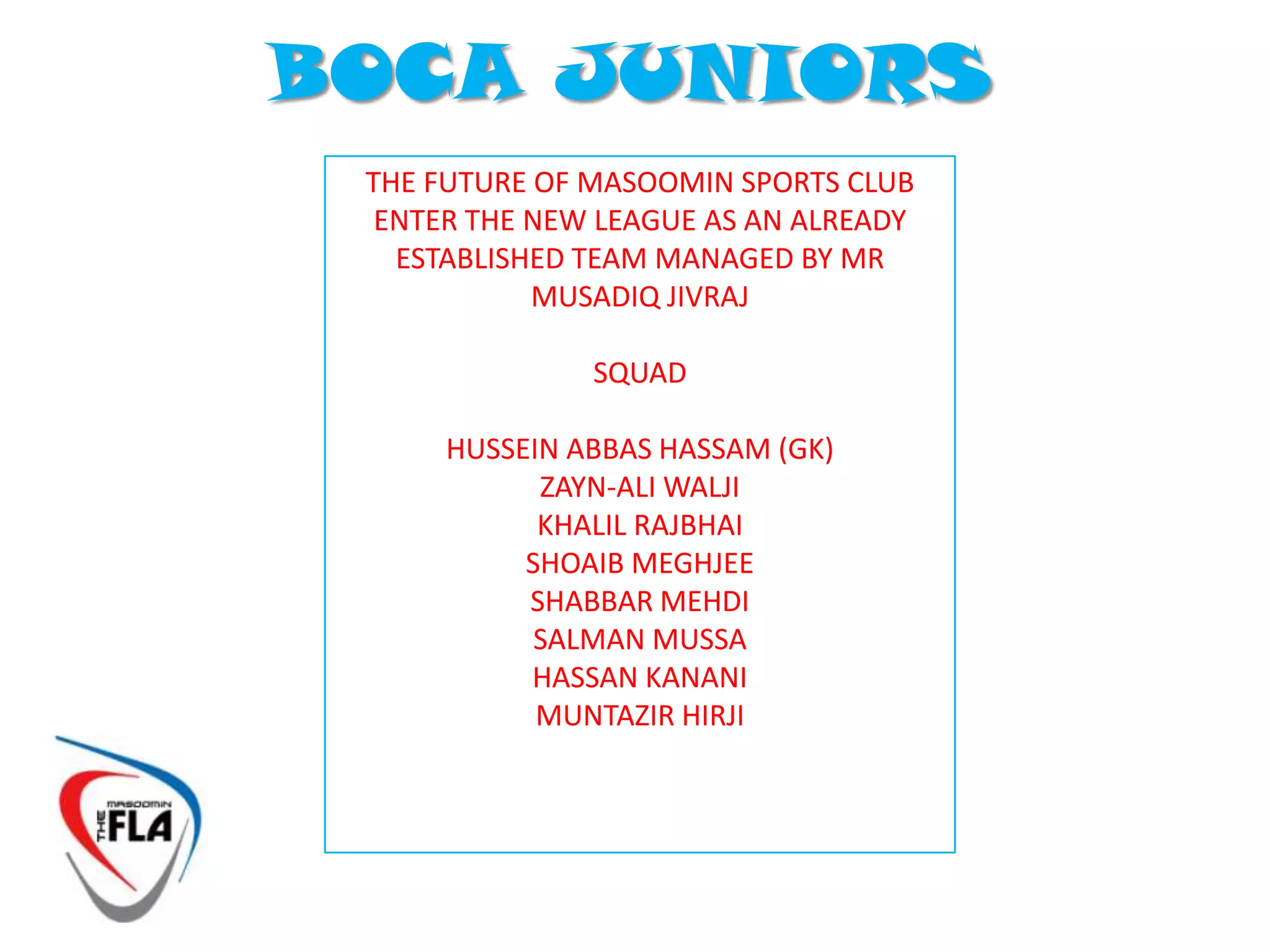 TEAMS !The MASOOMIN FOOTBALL LEAGUE ASSOCIATION has been overwhelmed by the interest and number of registrations to the new league. A Total of 90 Registrants has led to the formation of 12 teamsThe MFLA board worked along side selected captains to form what they feel are equally balanced teams based on ability. The MFLA has the right to transfer players at its discretion throughout the season. Players are urged to be patient if their team endures a poor start to the season as it will take time for teams to grow and adapt to individual playing styles. The MFLA would like to thank Captains for taking on the responsibility and urge all players to respect their team Captains.On the following slides you will find the official first publication of the teamsfor the NEW MASOOMIN FOOTBALL LEAGUEIf your names is not in a teams and you have signed up to The football league, please accept our advance apologies For the error and contact us ASAP on masoominfla@gmail.com
