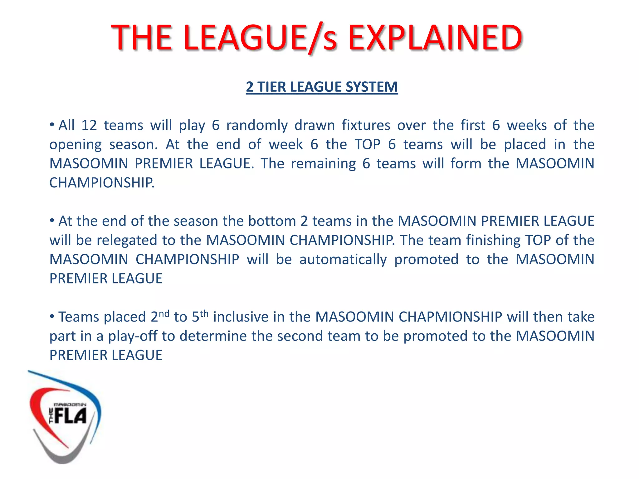 THE LEAGUE/s EXPLAINED2 TIER LEAGUE SYSTEMAll 12 teams will play 6 randomly drawn fixtures over the first 6 weeks of the opening season. At the end of week 6 the TOP 6 teams will be placed in the MASOOMIN PREMIER LEAGUE. The remaining 6 teams will form the MASOOMIN CHAMPIONSHIP.