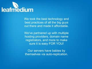 We took the best technology and
best practices of all the big guys
out there and made it affordable.

We've partnered up with multiple
hosting providers, domain name
 registrators, and more to make
    sure it is easy FOR YOU!

  Our servers have babies by
themselves via auto-replication.
 