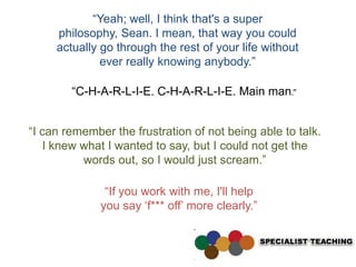“Yeah; well, I think that's a super
     philosophy, Sean. I mean, that way you could
     actually go through the rest of your life without
              ever really knowing anybody.”

        “C-H-A-R-L-I-E. C-H-A-R-L-I-E. Main man.”


“I can remember the frustration of not being able to talk.
   I knew what I wanted to say, but I could not get the
          words out, so I would just scream.”

               “If you work with me, I'll help
              you say „f*** off‟ more clearly.”
 