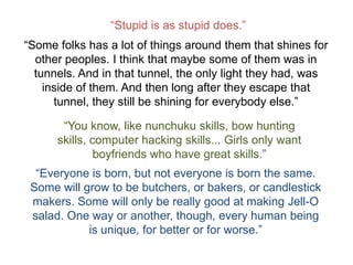 “Stupid is as stupid does.”
“Some folks has a lot of things around them that shines for
  other peoples. I think that maybe some of them was in
  tunnels. And in that tunnel, the only light they had, was
    inside of them. And then long after they escape that
      tunnel, they still be shining for everybody else.”

       “You know, like nunchuku skills, bow hunting
      skills, computer hacking skills... Girls only want
               boyfriends who have great skills.”
  “Everyone is born, but not everyone is born the same.
 Some will grow to be butchers, or bakers, or candlestick
 makers. Some will only be really good at making Jell-O
 salad. One way or another, though, every human being
            is unique, for better or for worse.”
 