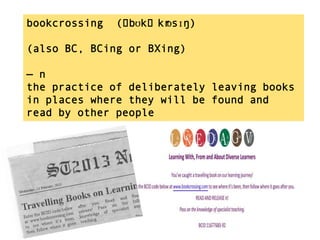 bookcrossing   (ˈbʊkˈkr
                      ɒsɪŋ)

(also BC, BCing or BXing)

— n
the practice of deliberately leaving books
in places where they will be found and
read by other people
 