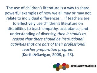 The use of children’s literature is a way to share
powerful examples of how we all may or may not
 relate to individual differences … If teachers are
     to effectively use children’s literature on
  disabilities to teach empathy, acceptance, and
   understanding of diversity, then it stands to
     reason that there should be instructional
    activities that are part of their professional
            teacher preparation program
           (Kurtts&Gavigan, 2008, p. 23).
 