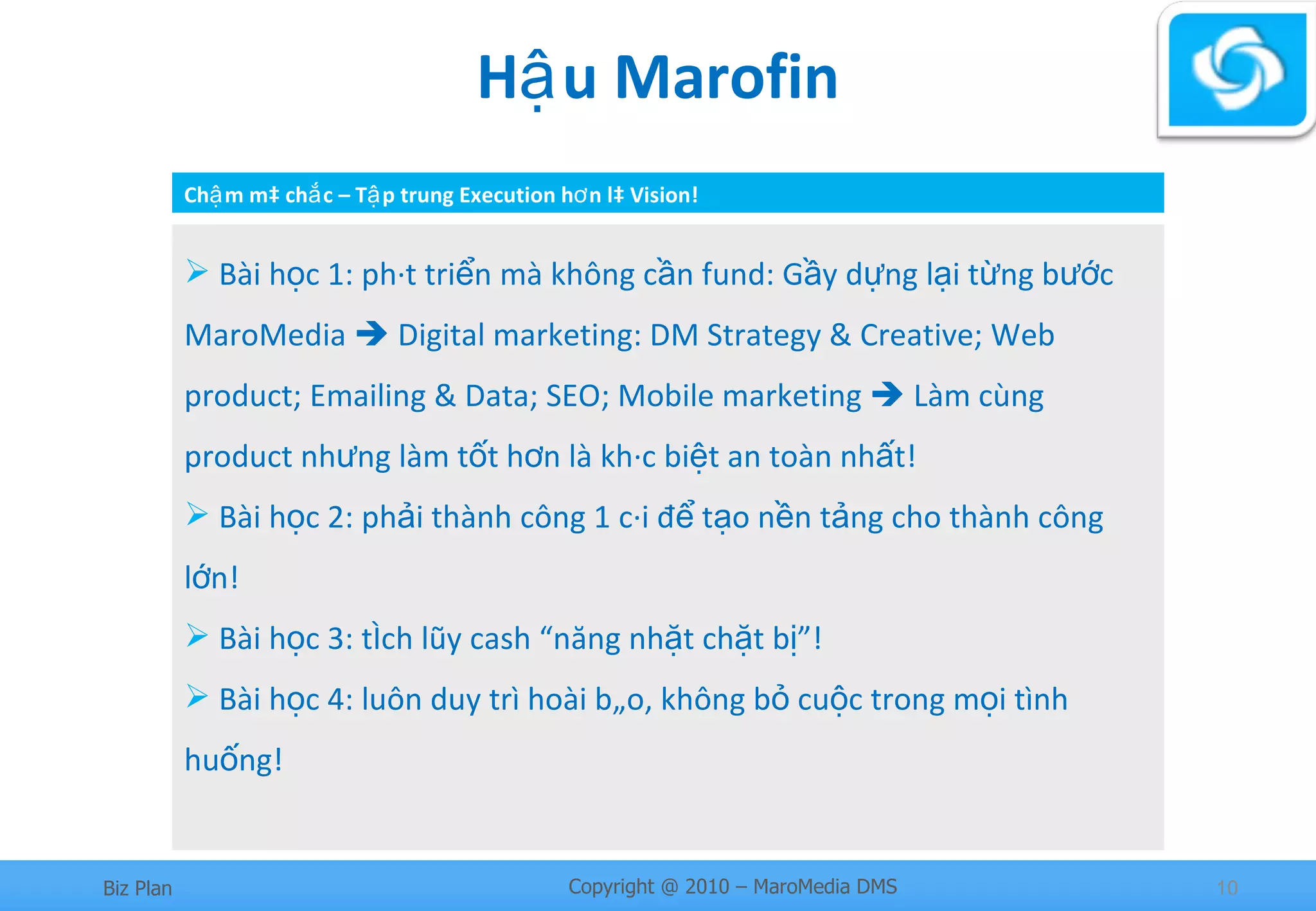 Hậu Marofin Bài học 1: phát triển mà không cần fund: Gầy dựng lại từng bước MaroMedia    Digital marketing: DM Strategy & Creative; Web product; Emailing & Data; SEO; Mobile marketing    Làm cùng product nhưng làm tốt hơn là khác biệt an toàn nhất!  Bài học 2: phải thành công 1 cái để tạo nền tảng cho thành công lớn! Bài học 3: tích lũy cash “năng nhặt chặt bị”! Bài học 4: luôn duy trì hoài bão, không bỏ cuộc trong mọi tình huống! Chậm mà chắc – Tập trung Execution hơn là Vision! 