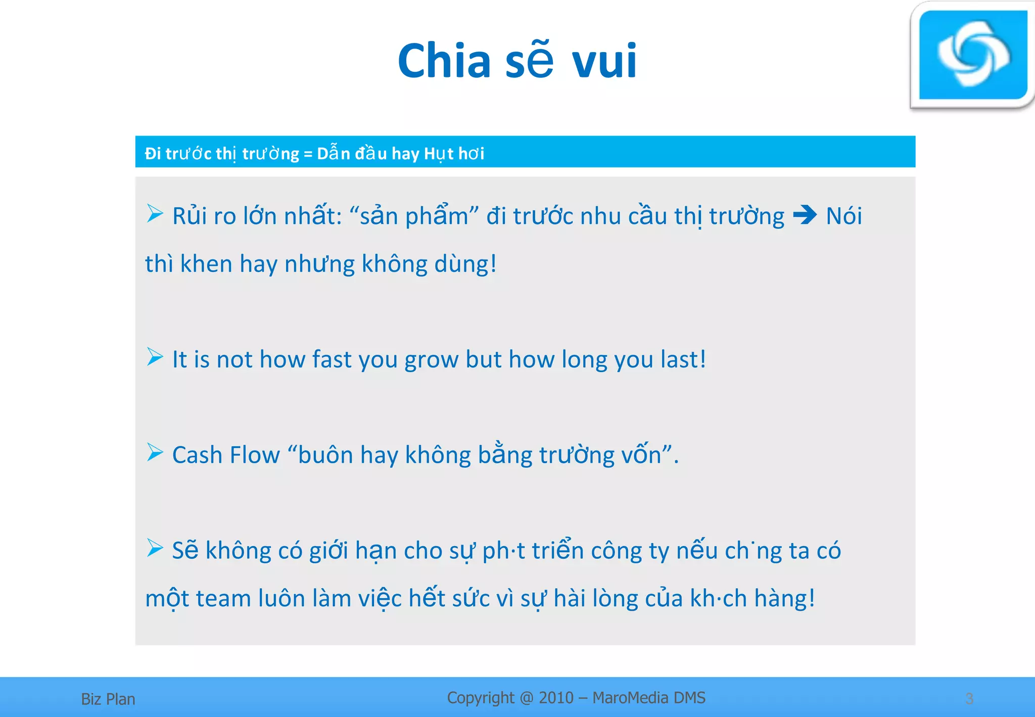 Chia sẽ vui Rủi ro lớn nhất: “sản phẩm” đi trước nhu cầu thị trường    Nói thì khen hay nhưng không dùng!  It is not how fast you grow but how long you last! Cash Flow “buôn hay không bằng trường vốn”. Sẽ không có giới hạn cho sự phát triển công ty nếu chúng ta có một team luôn làm việc hết sức vì sự hài lòng của khách hàng! Đi trước thị trường = Dẫn đầu hay Hụt hơi 
