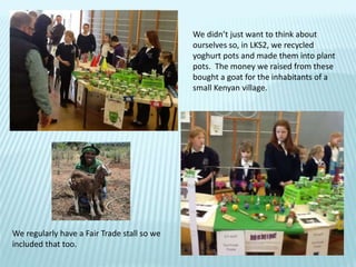 We didn’t just want to think about
ourselves so, in LKS2, we recycled
yoghurt pots and made them into plant
pots. The money we raised from these
bought a goat for the inhabitants of a
small Kenyan village.
We regularly have a Fair Trade stall so we
included that too.
 