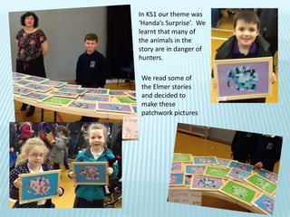In KS1 our theme was
‘Handa’s Surprise’. We
learnt that many of
the animals in the
story are in danger of
hunters.
We read some of
the Elmer stories
and decided to
make these
patchwork pictures
 