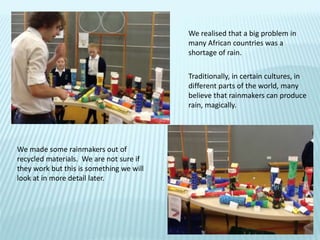 We realised that a big problem in
many African countries was a
shortage of rain.
Traditionally, in certain cultures, in
different parts of the world, many
believe that rainmakers can produce
rain, magically.
We made some rainmakers out of
recycled materials. We are not sure if
they work but this is something we will
look at in more detail later.
 