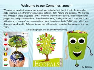 Welcome to our Comenius launch!
We were very excited because our school was going to host the first visit. In November
2013 teachers came from Portugal, Spain, Belgium, Italy, Poland and Bulgaria. We learnt a
few phrases in these languages so that we could welcome our guests. The School Council
judged two design competitions. First they chose me, Trashy, to be our school avatar. You
will see me on many of our presentations. Next they chose the ECO-PALS logo which was
designed by a friend in Belgium. Again, you will come to recognise this logo over the two
years.
An exciting week was enjoyed by everyone.
By Trashy
 