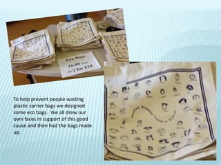 To help prevent people wasting
plastic carrier bags we designed
some eco bags. We all drew our
own faces in support of this good
cause and then had the bags made
up.
 