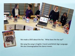 We made a DVD about the fox. ‘What does the fox say?’
We sang the song in English, French and British Sign Language.
We also choreographed the dance moves.
 