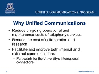 Reduce on-going operational and maintenance costs of telephony services Reduce the cost of collaboration and research Facilitate and improve both internal and external communications Particularly for the University’s international connections Why Unified Communications 