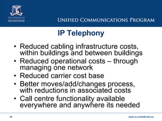 IP Telephony Reduced cabling infrastructure costs, within buildings and between buildings Reduced operational costs – through managing one network Reduced carrier cost base Better moves/add/changes process, with reductions in associated costs Call centre functionality available everywhere and anywhere its needed 