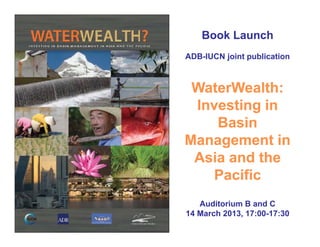 Book LaunchBook Launch
ADBADB--IUCN joint publicationIUCN joint publication
WaterWealth:WaterWealth:
Investing inInvesting inInvesting inInvesting in
BasinBasin
Management inManagement inManagement inManagement in
Asia and theAsia and the
P ifiP ifiPacificPacific
A dit i B d CA dit i B d CAuditorium B and CAuditorium B and C
14 March 2013, 17:0014 March 2013, 17:00--17:3017:30
 